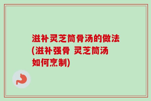 滋补灵芝筒骨汤的做法(滋补强骨 灵芝筒汤如何烹制) 滋补灵芝筒骨汤的做法(滋补强骨 灵芝筒汤如何烹制)