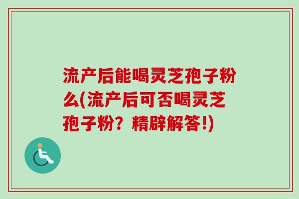 流产后能喝灵芝孢子粉么(流产后可否喝灵芝孢子粉？精辟解答!)