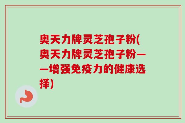 奥天力牌灵芝孢子粉(奥天力牌灵芝孢子粉——增强免疫力的健康选择) 奥天力牌灵芝孢子粉(奥天力牌灵芝孢子粉——增强免疫力的健康选择)