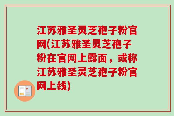 江苏雅圣灵芝孢子粉官网(江苏雅圣灵芝孢子粉在官网上露面,或称江苏雅圣灵芝孢子粉官网上线) 江苏雅圣灵芝孢子粉官网(江苏雅圣灵芝孢子粉在官网上露面,或称江苏雅圣灵芝孢子粉官网上线)