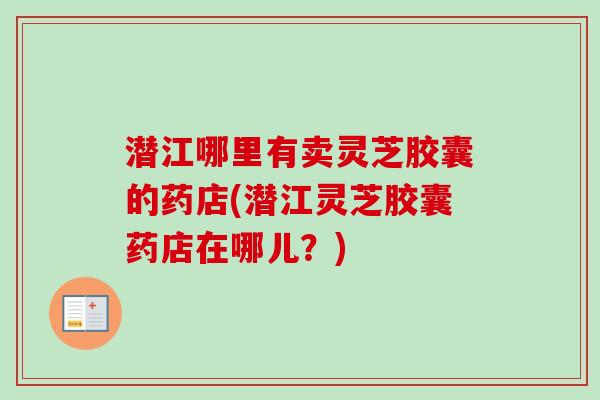 潜江哪里有卖灵芝胶囊的药店(潜江灵芝胶囊药店在哪儿?) 潜江哪里有卖灵芝胶囊的药店(潜江灵芝胶囊药店在哪儿?)