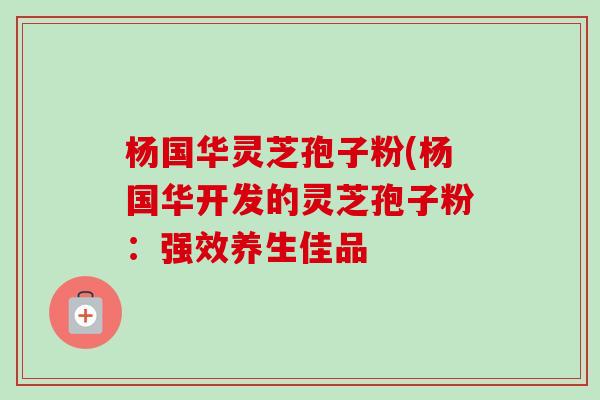 杨国华灵芝孢子粉(杨国华开发的灵芝孢子粉:强效养生佳品 杨国华灵芝孢子粉(杨国华开发的灵芝孢子粉:强效养生佳品