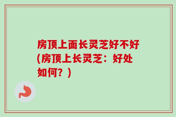房顶上面长灵芝好不好(房顶上长灵芝:好处如何?) 房顶上面长灵芝好不好(房顶上长灵芝:好处如何?)