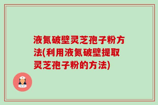 液氮破壁灵芝孢子粉方法(利用液氮破壁提取灵芝孢子粉的方法) 液氮破壁灵芝孢子粉方法(利用液氮破壁提取灵芝孢子粉的方法)