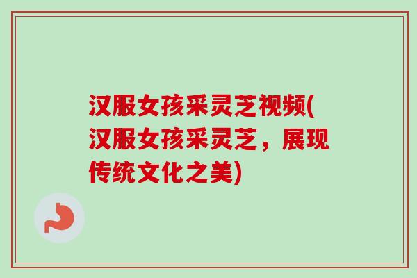 汉服女孩采灵芝视频(汉服女孩采灵芝,展现传统文化之美) 汉服女孩采灵芝视频(汉服女孩采灵芝,展现传统文化之美)