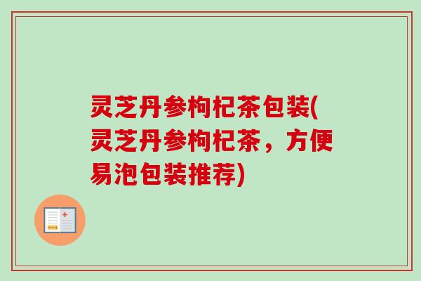灵芝丹参枸杞茶包装(灵芝丹参枸杞茶,方便易泡包装推荐) 灵芝丹参枸杞茶包装(灵芝丹参枸杞茶,方便易泡包装推荐)