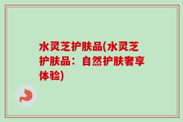 水灵芝护肤品(水灵芝护肤品:自然护肤奢享体验) 水灵芝护肤品(水灵芝护肤品:自然护肤奢享体验)
