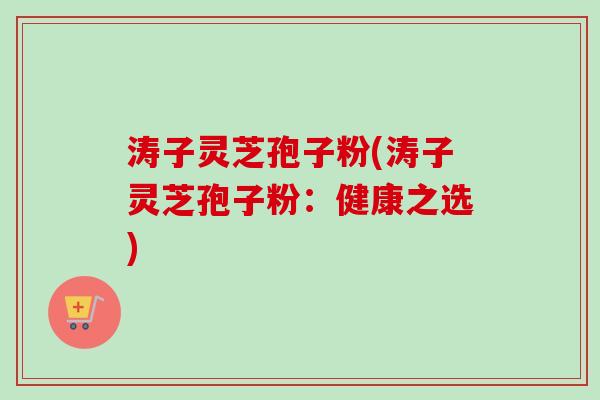 涛子灵芝孢子粉(涛子灵芝孢子粉：健康之选)