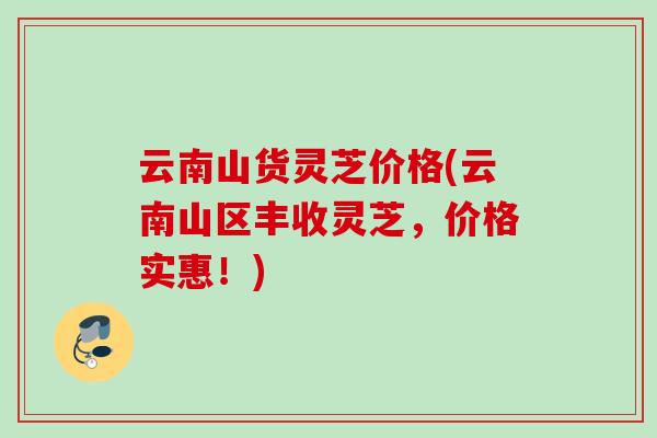 云南山货灵芝价格(云南山区丰收灵芝,价格实惠!) 云南山货灵芝价格(云南山区丰收灵芝,价格实惠!)