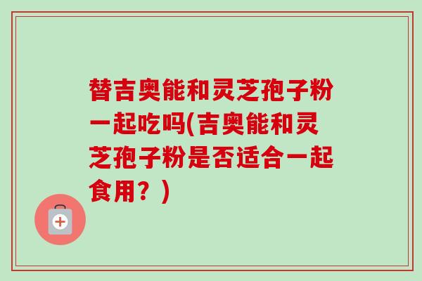 替吉奥能和灵芝孢子粉一起吃吗(吉奥能和灵芝孢子粉是否适合一起食用?) 替吉奥能和灵芝孢子粉一起吃吗(吉奥能和灵芝孢子粉是否适合一起食用?)