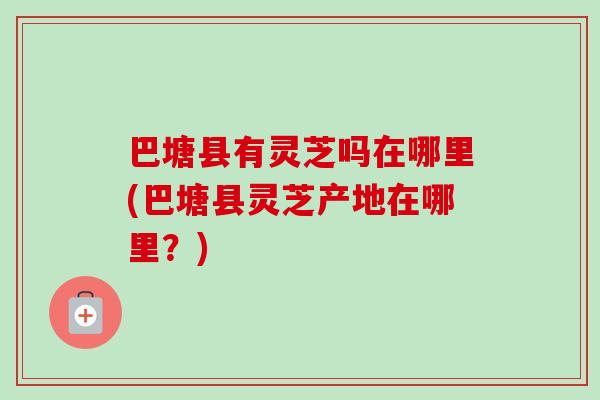 巴塘县有灵芝吗在哪里(巴塘县灵芝产地在哪里？)