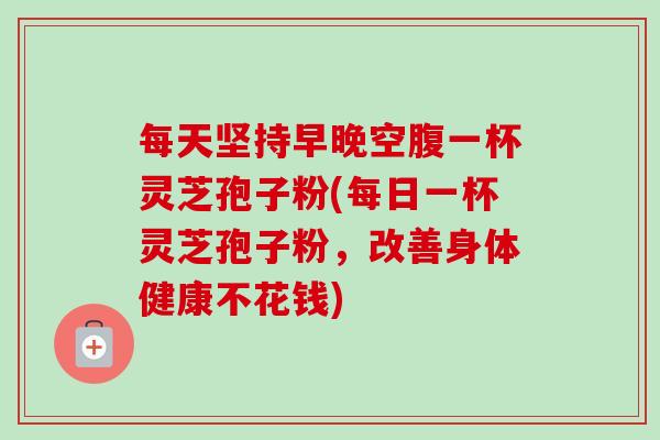 每天坚持早晚空腹一杯灵芝孢子粉(每日一杯灵芝孢子粉，改善身体健康不花钱)