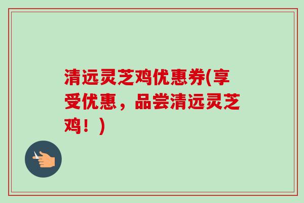 清远灵芝鸡优惠券(享受优惠,品尝清远灵芝鸡!) 清远灵芝鸡优惠券(享受优惠,品尝清远灵芝鸡!)