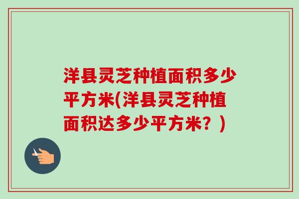 洋县灵芝种植面积多少平方米(洋县灵芝种植面积达多少平方米?) 洋县灵芝种植面积多少平方米(洋县灵芝种植面积达多少平方米?)