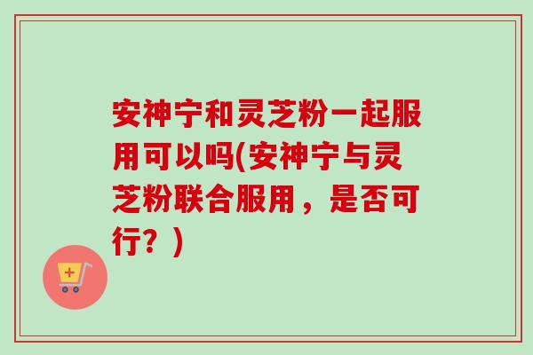 安神宁和灵芝粉一起服用可以吗(安神宁与灵芝粉联合服用,是否可行?) 安神宁和灵芝粉一起服用可以吗(安神宁与灵芝粉联合服用,是否可行?)