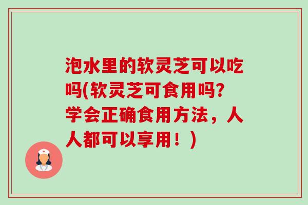 泡水里的软灵芝可以吃吗(软灵芝可食用吗?学会正确食用方法,人人都可以享用!) 泡水里的软灵芝可以吃吗(软灵芝可食用吗?学会正确食用方法,人人都可以享用!)