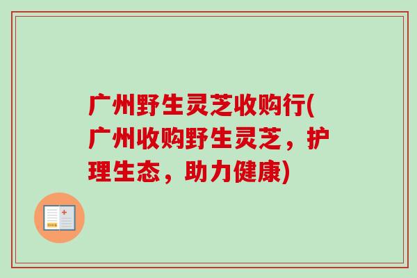 广州野生灵芝收购行(广州收购野生灵芝,护理生态,助力健康) 广州野生灵芝收购行(广州收购野生灵芝,护理生态,助力健康)