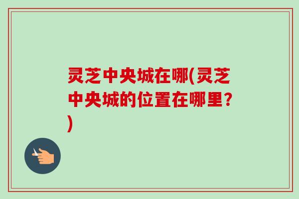 灵芝中央城在哪(灵芝中央城的位置在哪里？)