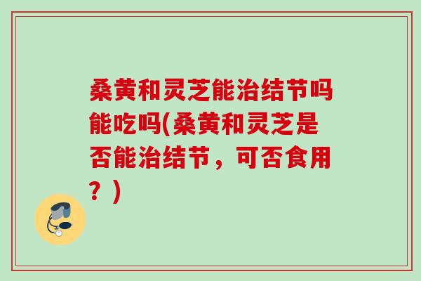 桑黄和灵芝能结节吗能吃吗(桑黄和灵芝是否能结节,可否食用?) 桑黄和灵芝能结节吗能吃吗(桑黄和灵芝是否能结节,可否食用?)