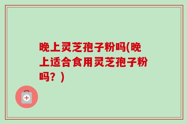 晚上灵芝孢子粉吗(晚上适合食用灵芝孢子粉吗？)