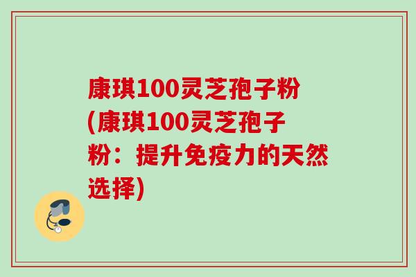 康琪100灵芝孢子粉(康琪100灵芝孢子粉：提升免疫力的天然选择)