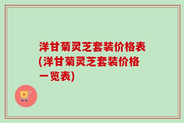 洋甘菊灵芝套装价格表(洋甘菊灵芝套装价格一览表)