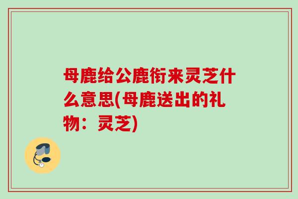 母鹿给公鹿衔来灵芝什么意思(母鹿送出的礼物:灵芝) 母鹿给公鹿衔来灵芝什么意思(母鹿送出的礼物:灵芝)