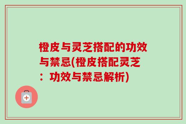 橙皮与灵芝搭配的功效与禁忌(橙皮搭配灵芝:功效与禁忌解析) 橙皮与灵芝搭配的功效与禁忌(橙皮搭配灵芝:功效与禁忌解析)