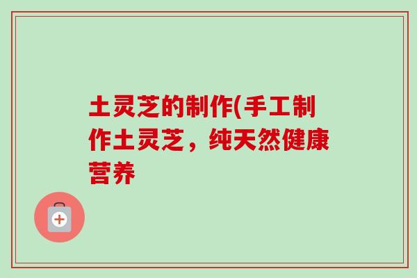 土灵芝的制作(手工制作土灵芝,纯天然健康营养 土灵芝的制作(手工制作土灵芝,纯天然健康营养