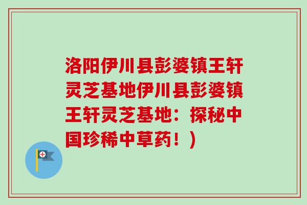 洛阳伊川县彭婆镇王轩灵芝基地伊川县彭婆镇王轩灵芝基地：探秘中国珍稀中草药！)