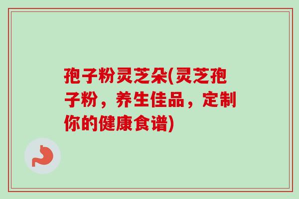 孢子粉灵芝朵(灵芝孢子粉,养生佳品,定制你的健康食谱) 孢子粉灵芝朵(灵芝孢子粉,养生佳品,定制你的健康食谱)