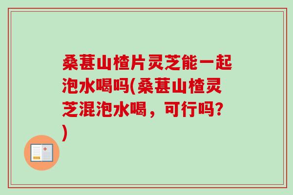 桑葚山楂片灵芝能一起泡水喝吗(桑葚山楂灵芝混泡水喝,可行吗?) 桑葚山楂片灵芝能一起泡水喝吗(桑葚山楂灵芝混泡水喝,可行吗?)