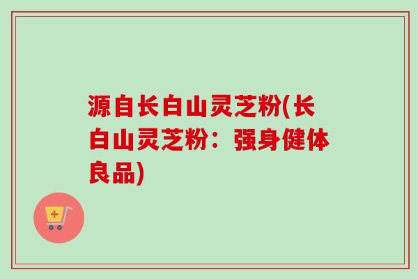 源自长白山灵芝粉(长白山灵芝粉：强身健体良品)