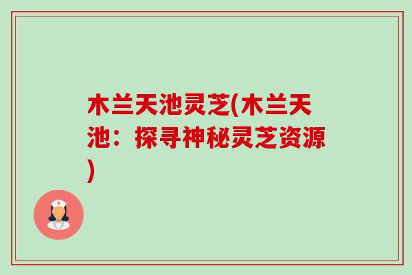 木兰天池灵芝(木兰天池:探寻神秘灵芝资源) 木兰天池灵芝(木兰天池:探寻神秘灵芝资源)