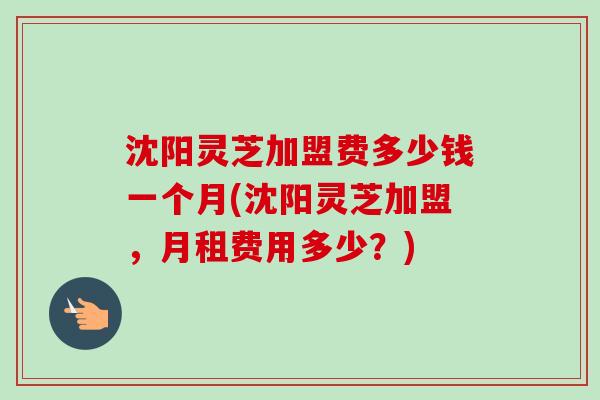 沈阳灵芝加盟费多少钱一个月(沈阳灵芝加盟,月租费用多少?) 沈阳灵芝加盟费多少钱一个月(沈阳灵芝加盟,月租费用多少?)
