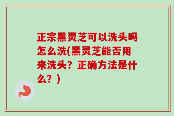 正宗黑灵芝可以洗头吗怎么洗(黑灵芝能否用来洗头?正确方法是什么?) 正宗黑灵芝可以洗头吗怎么洗(黑灵芝能否用来洗头?正确方法是什么?)