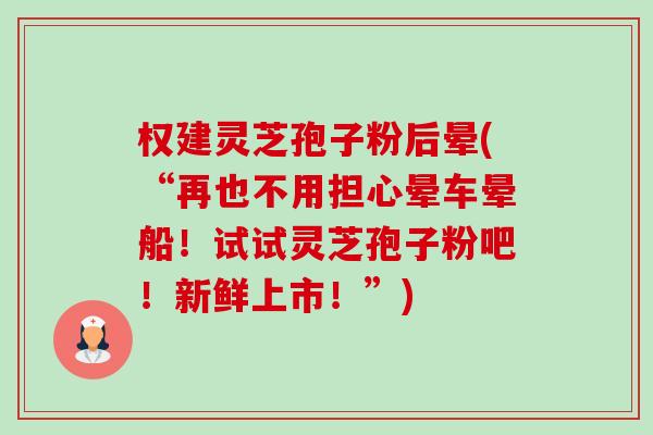 权建灵芝孢子粉后晕(“再也不用担心晕车晕船!试试灵芝孢子粉吧!新鲜上市!”) 权建灵芝孢子粉后晕(“再也不用担心晕车晕船!试试灵芝孢子粉吧!新鲜上市!”)