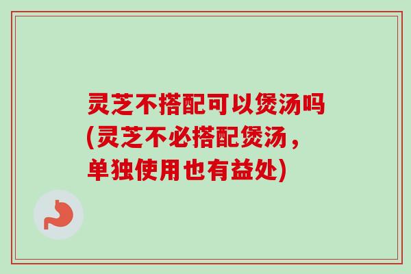 灵芝不搭配可以煲汤吗(灵芝不必搭配煲汤,单独使用也有益处) 灵芝不搭配可以煲汤吗(灵芝不必搭配煲汤,单独使用也有益处)