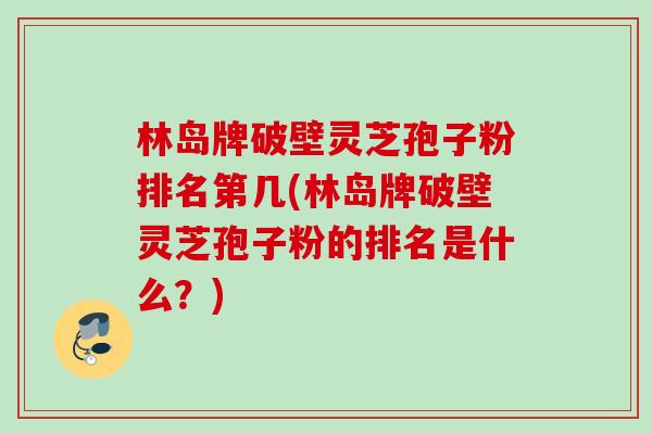 林岛牌破壁灵芝孢子粉排名第几(林岛牌破壁灵芝孢子粉的排名是什么?) 林岛牌破壁灵芝孢子粉排名第几(林岛牌破壁灵芝孢子粉的排名是什么?)