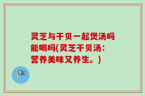 灵芝与干贝一起煲汤吗能喝吗(灵芝干贝汤:营养美味又养生。) 灵芝与干贝一起煲汤吗能喝吗(灵芝干贝汤:营养美味又养生。)