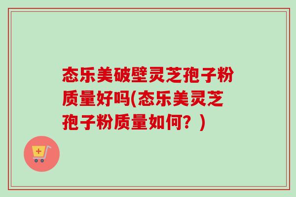 态乐美破壁灵芝孢子粉质量好吗(态乐美灵芝孢子粉质量如何？)