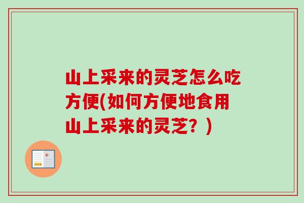 山上采来的灵芝怎么吃方便(如何方便地食用山上采来的灵芝?) 山上采来的灵芝怎么吃方便(如何方便地食用山上采来的灵芝?)