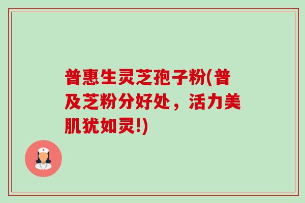 普惠生灵芝孢子粉(普及芝粉分好处,活力美肌犹如灵!) 普惠生灵芝孢子粉(普及芝粉分好处,活力美肌犹如灵!)