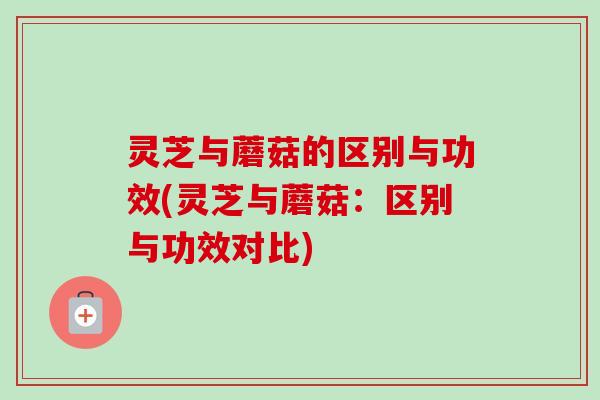 灵芝与蘑菇的区别与功效(灵芝与蘑菇:区别与功效对比) 灵芝与蘑菇的区别与功效(灵芝与蘑菇:区别与功效对比)