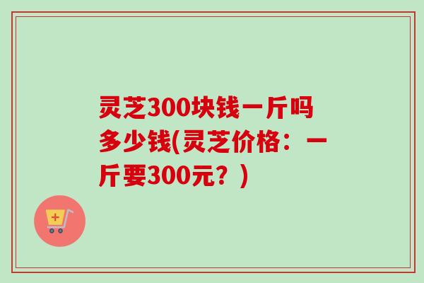 灵芝300块钱一斤吗多少钱(灵芝价格：一斤要300元？)