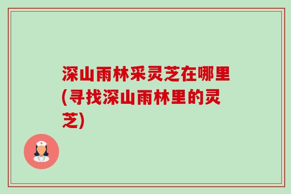 深山雨林采灵芝在哪里(寻找深山雨林里的灵芝) 深山雨林采灵芝在哪里(寻找深山雨林里的灵芝)