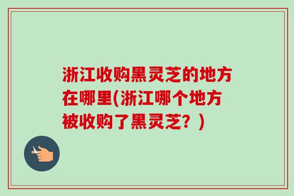 浙江收购黑灵芝的地方在哪里(浙江哪个地方被收购了黑灵芝？)