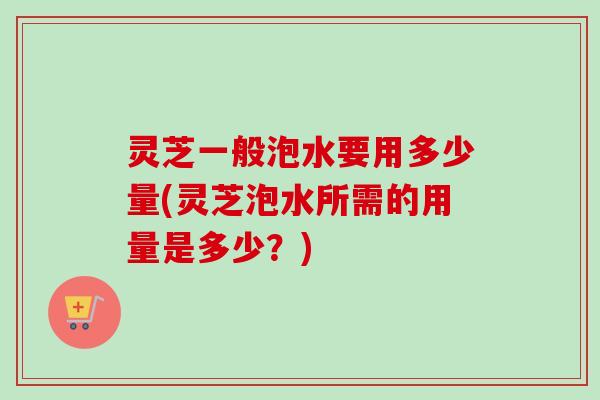 灵芝一般泡水要用多少量(灵芝泡水所需的用量是多少?) 灵芝一般泡水要用多少量(灵芝泡水所需的用量是多少?)
