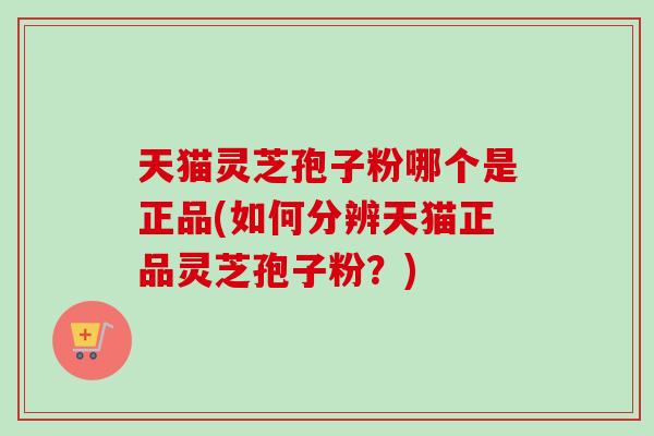 天猫灵芝孢子粉哪个是正品(如何分辨天猫正品灵芝孢子粉？)