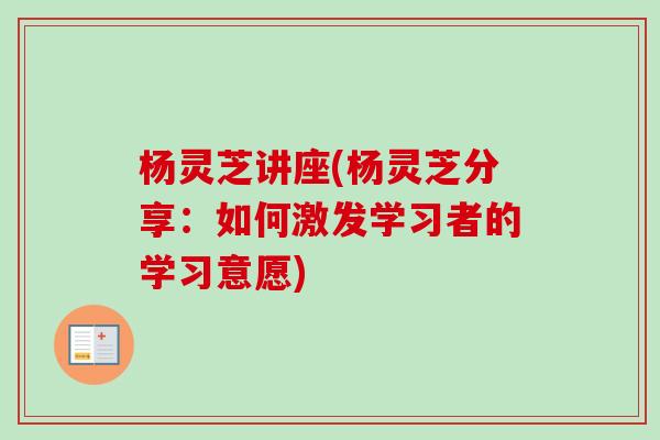 杨灵芝讲座(杨灵芝分享:如何激发学习者的学习意愿) 杨灵芝讲座(杨灵芝分享:如何激发学习者的学习意愿)